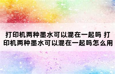 打印机两种墨水可以混在一起吗 打印机两种墨水可以混在一起吗怎么用